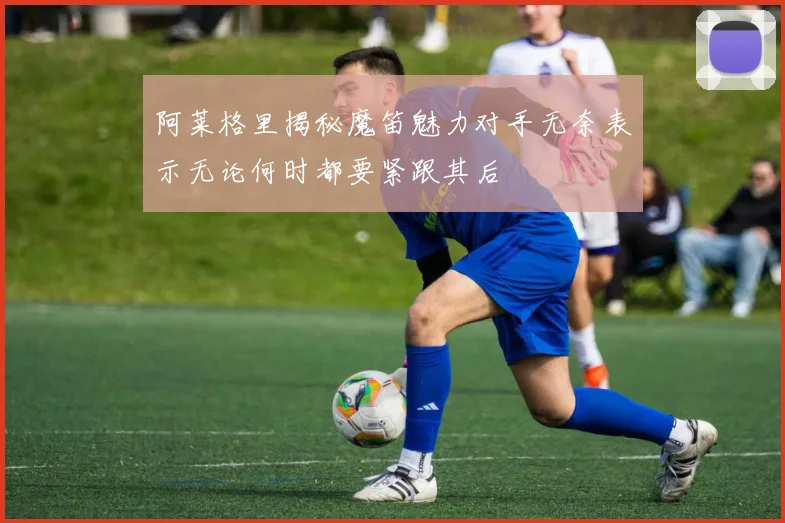 阿莱格里揭秘魔笛魅力对手无奈表示无论何时都要紧跟其后