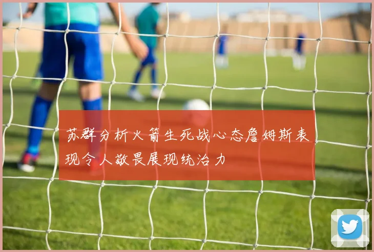 苏群分析火箭生死战心态詹姆斯表现令人敬畏展现统治力