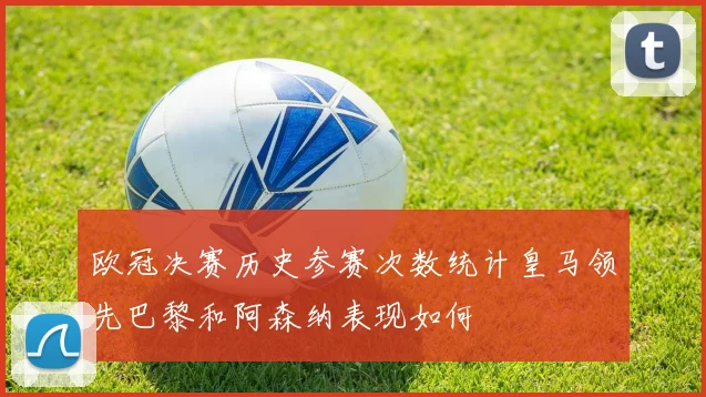 欧冠决赛历史参赛次数统计皇马领先巴黎和阿森纳表现如何