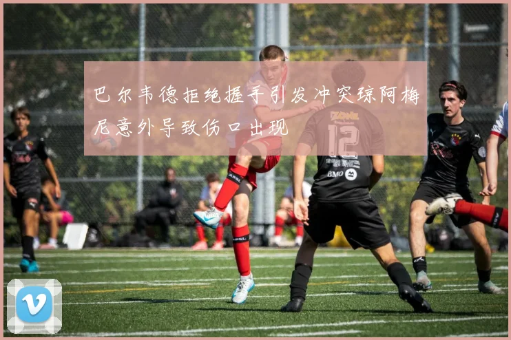 巴尔韦德拒绝握手引发冲突琼阿梅尼意外导致伤口出现