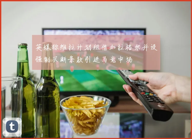 英媒称维拉计划租借加拉格尔并设强制买断条款引进马竞中场