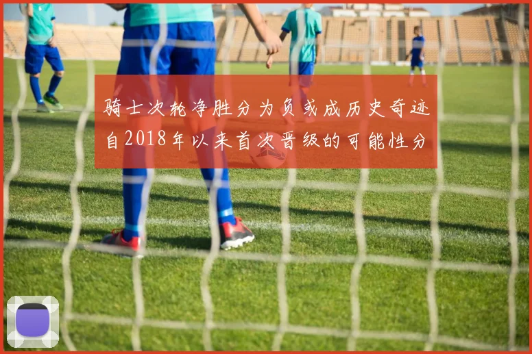 骑士次轮净胜分为负或成历史奇迹自2018年以来首次晋级的可能性分析