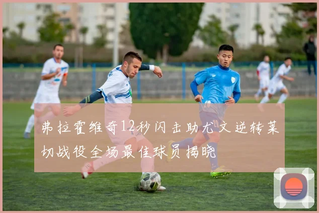 弗拉霍维奇12秒闪击助尤文逆转莱切战役全场最佳球员揭晓