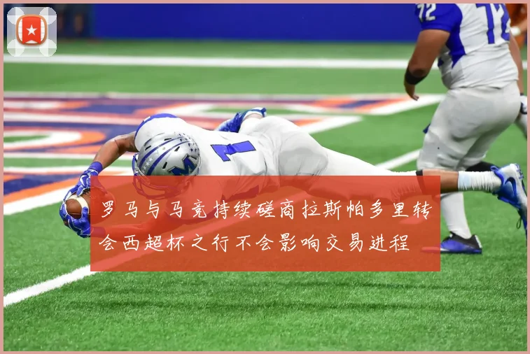 罗马与马竞持续磋商拉斯帕多里转会西超杯之行不会影响交易进程