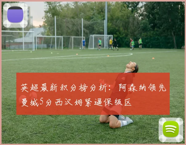 英超最新积分榜分析：阿森纳领先曼城5分西汉姆紧逼保级区