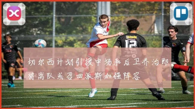 切尔西计划引援中场和后卫乔治即将离队或召回派斯加强阵容
