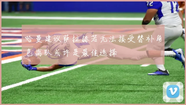 哈曼建议萨拉赫若无法接受替补角色离队或许是最佳选择